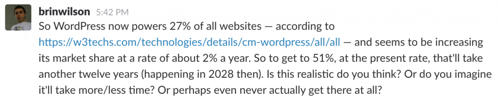 "Brin Wilson - So WordPress now powers 27% of all websites and seems to be increasing its market share at a rate of about 2% a year. So to get to 51%, at the present rate, that'll take another twelve years (happening in 2028 then). Is this realistic do you think? Or do you imagine it'll take more/less time? Or perhaps even never actually get there at all?"